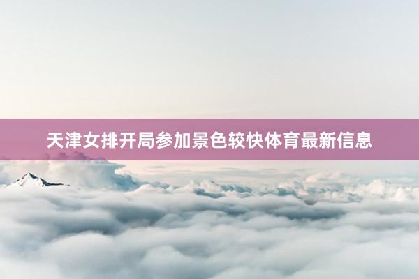 天津女排开局参加景色较快体育最新信息