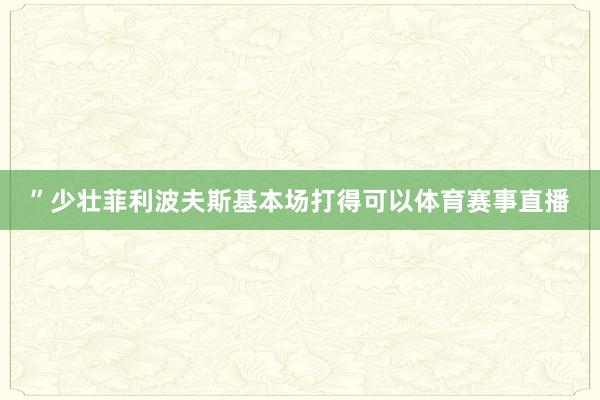 ”少壮菲利波夫斯基本场打得可以体育赛事直播