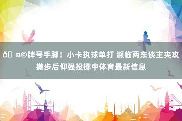 🤩牌号手脚！小卡执球单打 濒临两东谈主夹攻撤步后仰强投掷中体育最新信息