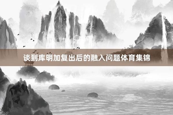 谈到库明加复出后的融入问题体育集锦