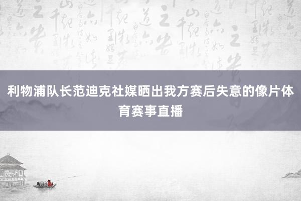 利物浦队长范迪克社媒晒出我方赛后失意的像片体育赛事直播