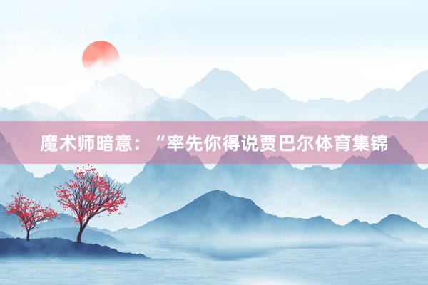 魔术师暗意：“率先你得说贾巴尔体育集锦