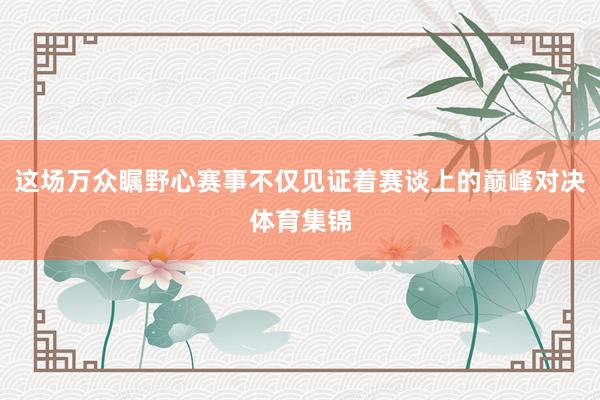 这场万众瞩野心赛事不仅见证着赛谈上的巅峰对决体育集锦