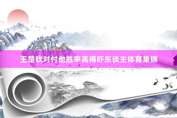 王楚钦对付他胜率高得吓东谈主体育集锦