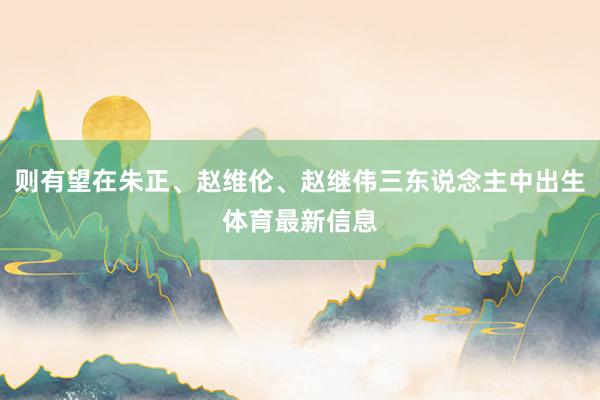 则有望在朱正、赵维伦、赵继伟三东说念主中出生体育最新信息