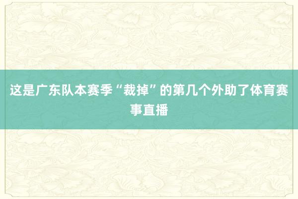 这是广东队本赛季“裁掉”的第几个外助了体育赛事直播