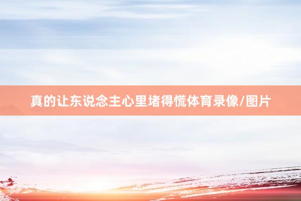 真的让东说念主心里堵得慌体育录像/图片