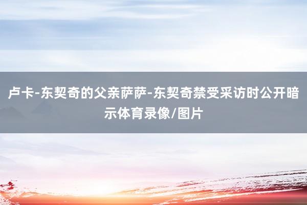 卢卡-东契奇的父亲萨萨-东契奇禁受采访时公开暗示体育录像/图片