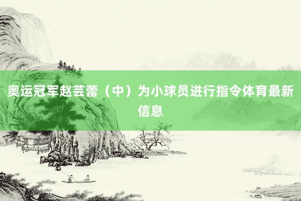 奥运冠军赵芸蕾（中）为小球员进行指令体育最新信息