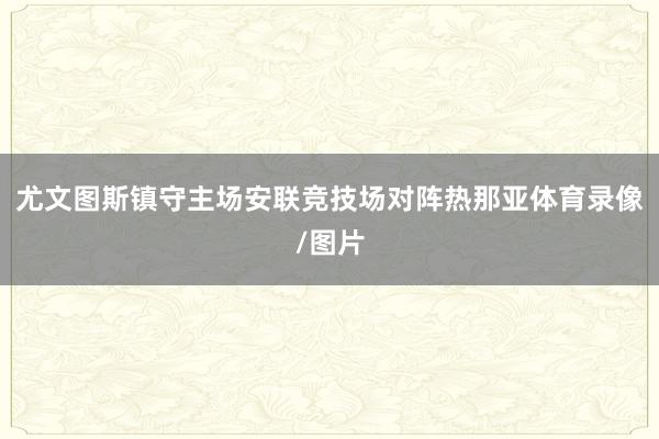 尤文图斯镇守主场安联竞技场对阵热那亚体育录像/图片