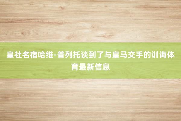 皇社名宿哈维-普列托谈到了与皇马交手的训诲体育最新信息