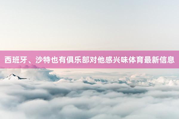 西班牙、沙特也有俱乐部对他感兴味体育最新信息