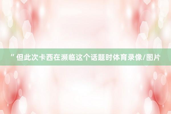 ”但此次卡西在濒临这个话题时体育录像/图片