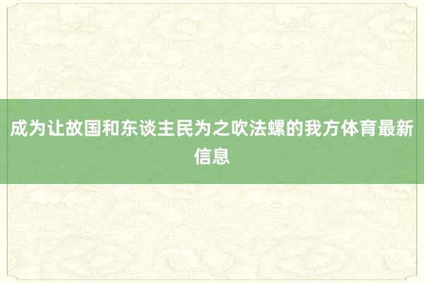 成为让故国和东谈主民为之吹法螺的我方体育最新信息
