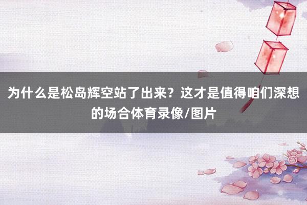 为什么是松岛辉空站了出来?这才是值得咱们深想的场合体育录像/图片