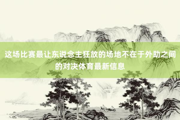 这场比赛最让东说念主狂放的场地不在于外助之间的对决体育最新信息