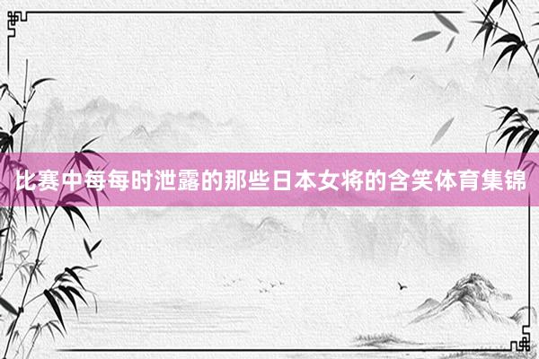 比赛中每每时泄露的那些日本女将的含笑体育集锦