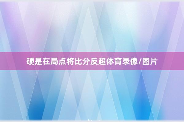 硬是在局点将比分反超体育录像/图片