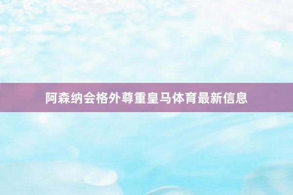 阿森纳会格外尊重皇马体育最新信息