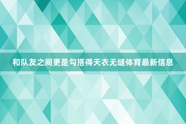 和队友之间更是勾搭得天衣无缝体育最新信息