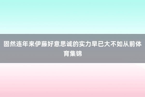 固然连年来伊藤好意思诚的实力早已大不如从前体育集锦