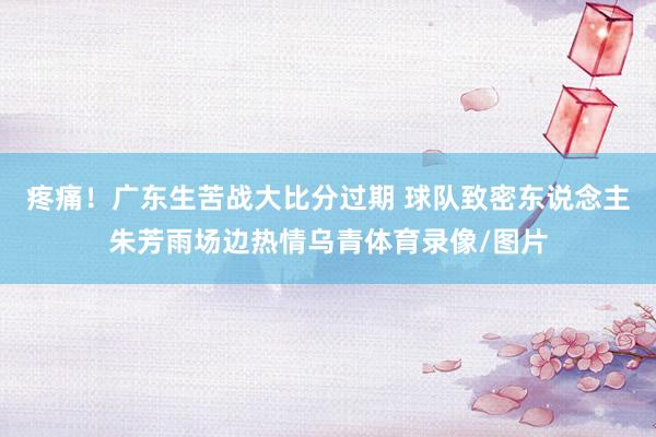 疼痛！广东生苦战大比分过期 球队致密东说念主朱芳雨场边热情乌青体育录像/图片