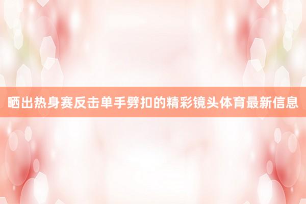 晒出热身赛反击单手劈扣的精彩镜头体育最新信息