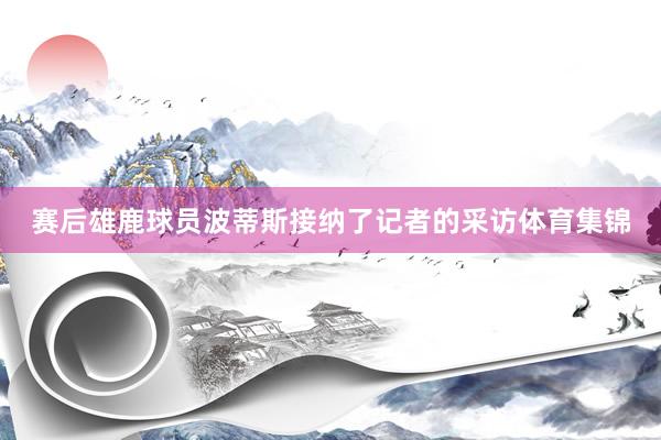 赛后雄鹿球员波蒂斯接纳了记者的采访体育集锦