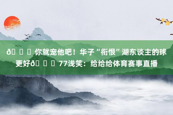 😂你就宠他吧！华子“衔恨”湖东谈主的球更好😉77浅笑：给给给体育赛事直播