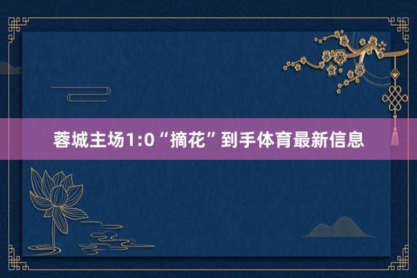 蓉城主场1:0“摘花”到手体育最新信息