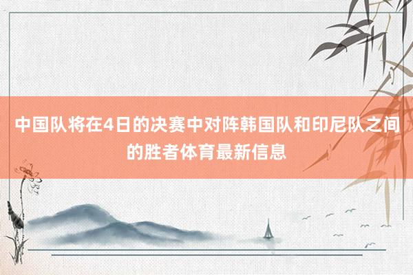 中国队将在4日的决赛中对阵韩国队和印尼队之间的胜者体育最新信息