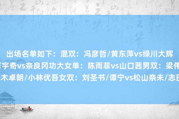 出场名单如下：混双：冯彦哲/黄东萍vs绿川大辉/五十岚有纱男单：石宇奇vs奈良冈功大女单：陈雨菲vs山口茜男双：梁伟铿/王昶vs保木卓朗/小林优吾女双：刘圣书/谭宁vs松山奈未/志田千阳沿途为国羽加油！体育赛事直播
