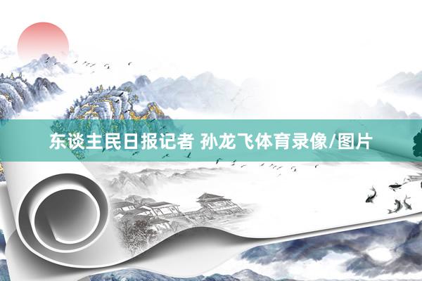 东谈主民日报记者 孙龙飞体育录像/图片