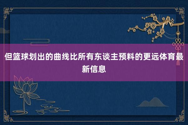 但篮球划出的曲线比所有东谈主预料的更远体育最新信息