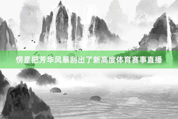 愣是把芳华风暴刮出了新高度体育赛事直播