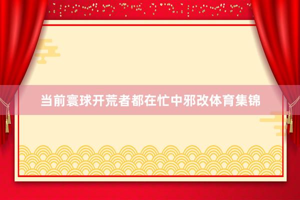 当前寰球开荒者都在忙中邪改体育集锦