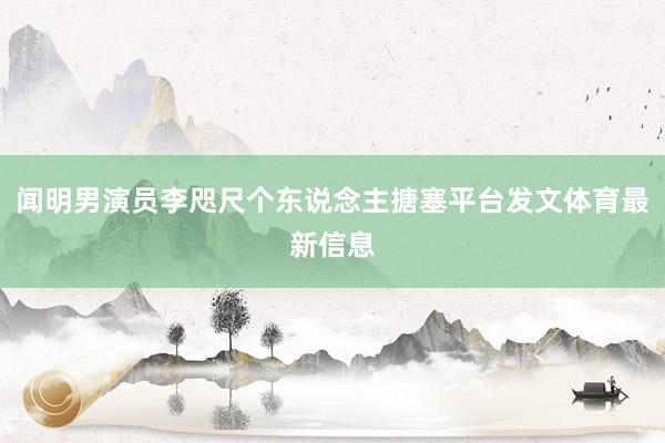 闻明男演员李咫尺个东说念主搪塞平台发文体育最新信息