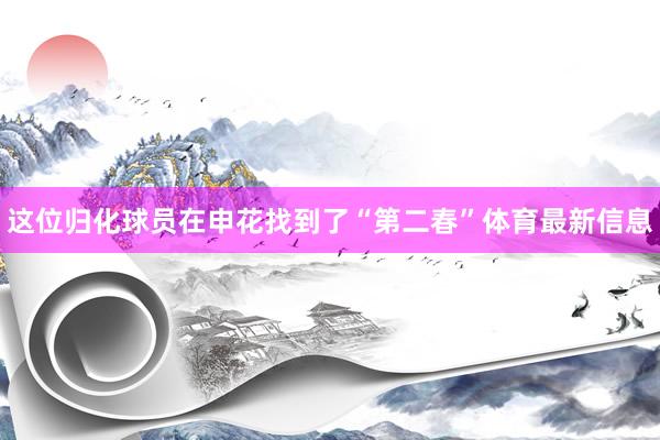 这位归化球员在申花找到了“第二春”体育最新信息