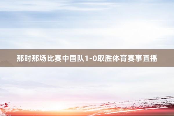 那时那场比赛中国队1-0取胜体育赛事直播