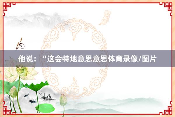 他说：“这会特地意思意思体育录像/图片