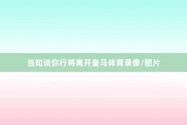 当知谈你行将离开皇马体育录像/图片
