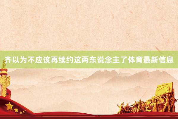 齐以为不应该再续约这两东说念主了体育最新信息