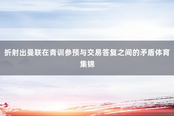 折射出曼联在青训参预与交易答复之间的矛盾体育集锦