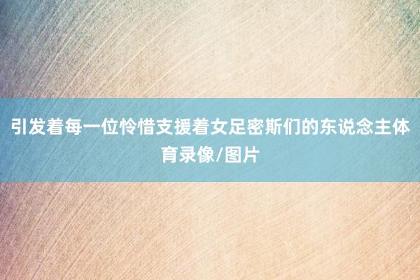 引发着每一位怜惜支援着女足密斯们的东说念主体育录像/图片