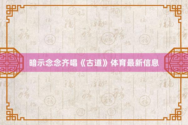 暗示念念齐唱《古道》体育最新信息