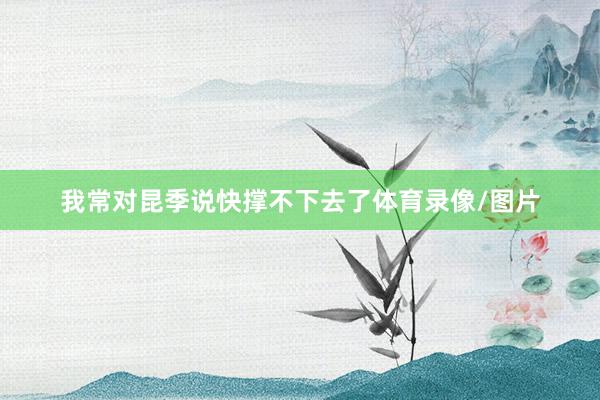 我常对昆季说快撑不下去了体育录像/图片