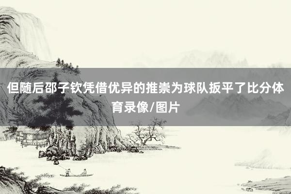 但随后邵子钦凭借优异的推崇为球队扳平了比分体育录像/图片