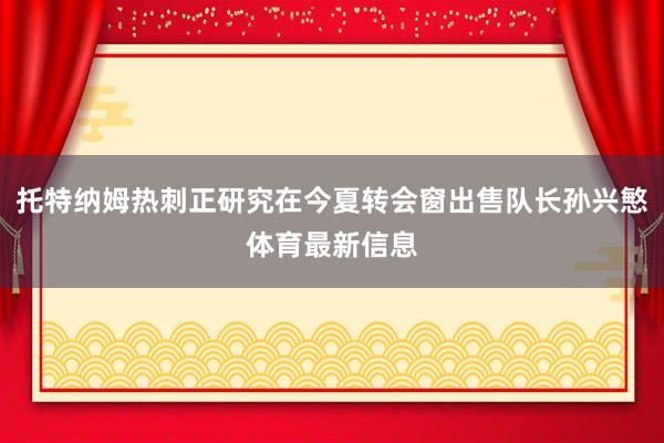 托特纳姆热刺正研究在今夏转会窗出售队长孙兴慜体育最新信息