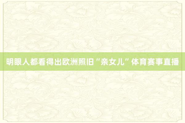 明眼人都看得出欧洲照旧“亲女儿”体育赛事直播