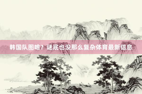 韩国队图啥?谜底也没那么复杂体育最新信息